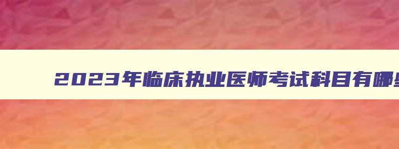 2023年临床执业医师考试科目有哪些,2023年临床执业医师考试科目