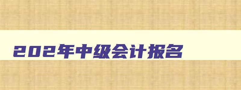 202年中级会计报名,22年中级会计报名时间