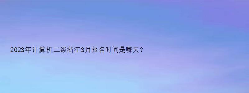 2023年计算机二级浙江3月报名时间是哪天？3月初（浙江省2023年3月计算机二级考试报名时间）