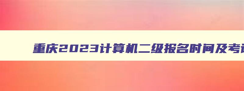 重庆2023计算机二级报名时间及考试时间,重庆2023计算机二级报名时间及考试时间