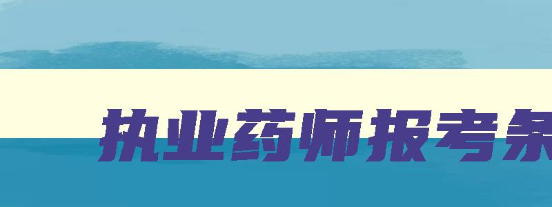 执业药师报考条件,2023年执业药师报名条件是什么