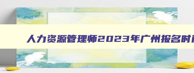 人力资源管理师2023年广州报名时间公布！
