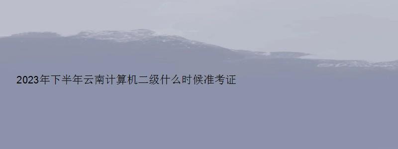 2023年下半年云南计算机二级什么时候准考证打印？（云南省计算机二级准考证打印时间）