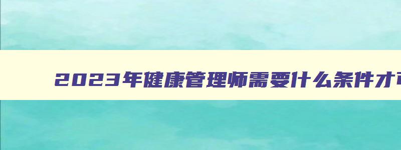 2023年健康管理师需要什么条件才可以考中级