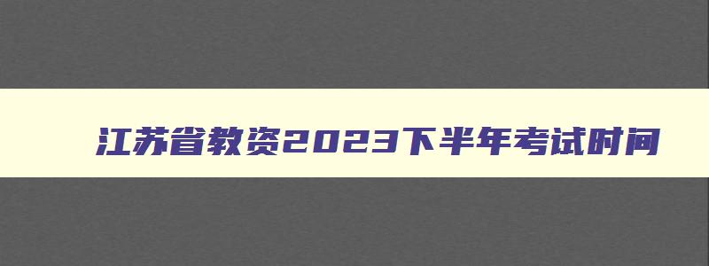 江苏省教资2023下半年考试时间,江苏教师资格考试2023年下半年考试时间