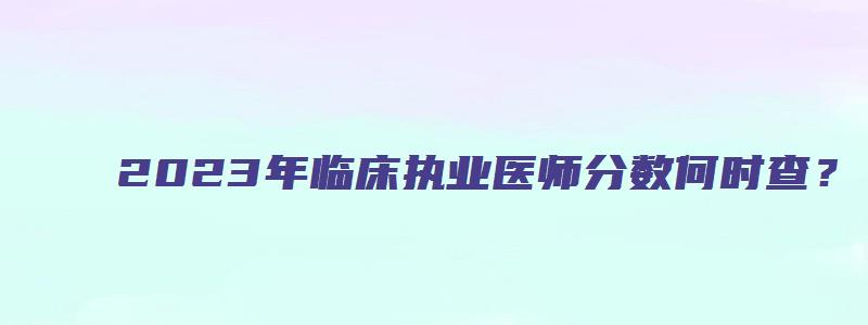 2023年临床执业医师分数何时查？（2023年执业医师考试）