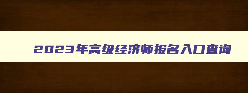 2023年高级经济师报名入口查询,2023年高级经济师报名入口