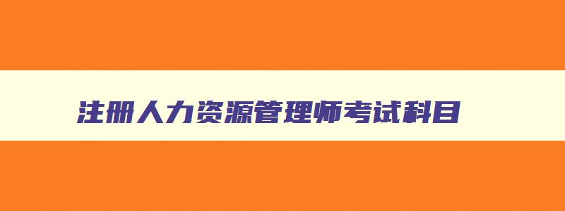 注册人力资源管理师考试科目,注册人力资源管理师报名时间安排