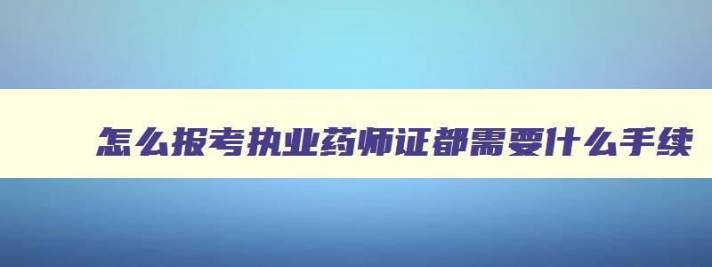 怎么报考执业药师证都需要什么手续,如何报考执业药师考试