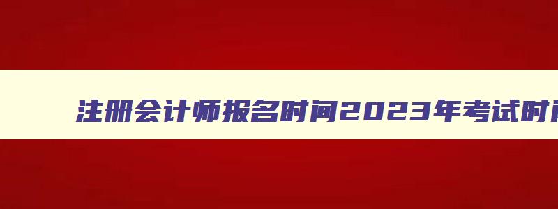 注册会计师报名时间2023年考试时间,注册会计师报名时间2023年4月6日开始报名