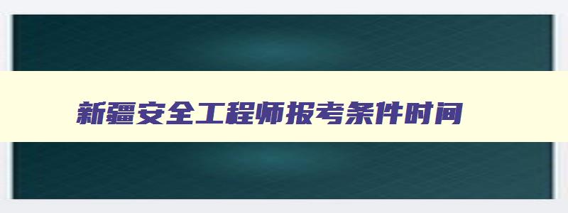 新疆安全工程师报考条件时间,新疆考试安全工程师报名时间