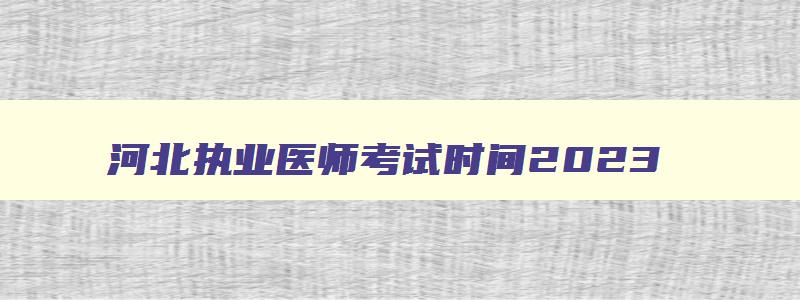 河北执业医师考试时间2023,2023年执业医师考试报名时间河北