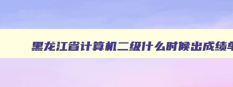 黑龙江省计算机二级什么时候出成绩单,黑龙江省计算机二级什么时候出成绩