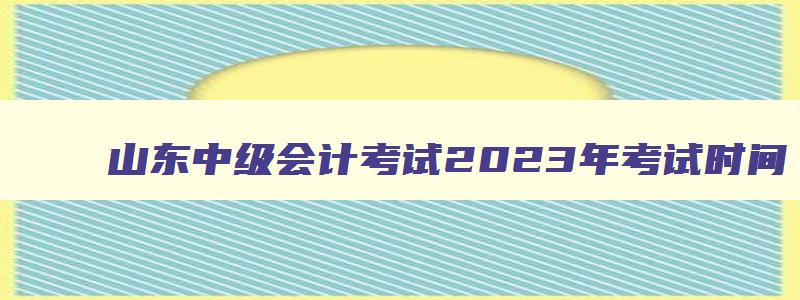 山东中级会计考试2023年考试时间,山东省2023年中级会计报名和考试时间