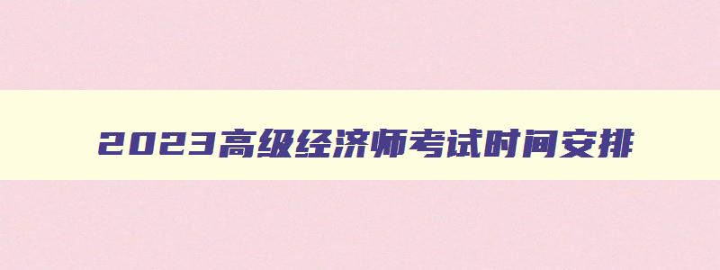 2023高级经济师考试时间安排,21年高级经济师报名时间