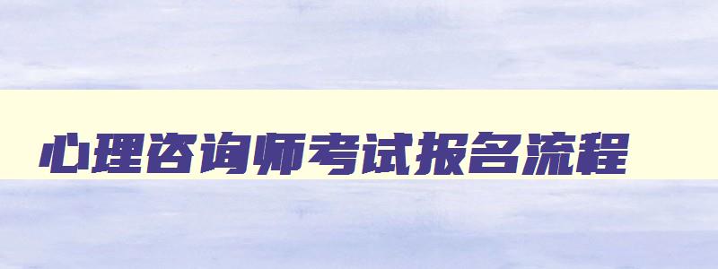 心理咨询师考试报名流程,2023年心理咨询师报考指南