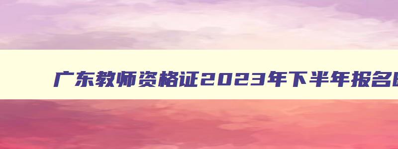 广东教师资格证2023年下半年报名时间公布！