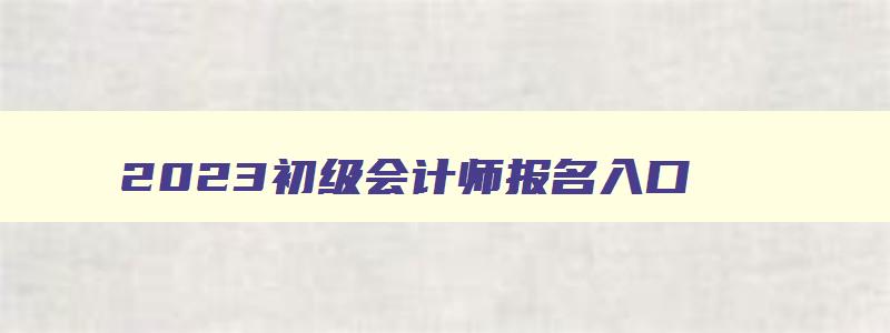 2023初级会计师报名入口,2023会计初级报名入口在哪里