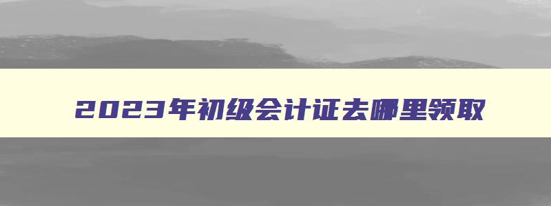 2023年初级会计证去哪里领取