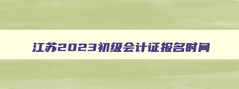 江苏2023初级会计证报名时间