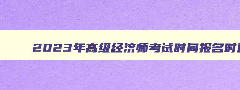 2023年高级经济师考试时间报名时间,2023年高级经济师报名和考试时间