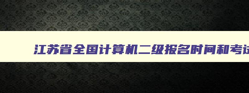 江苏省全国计算机二级报名时间和考试时间,江苏省全国计算机二级报名时间2023年下半年