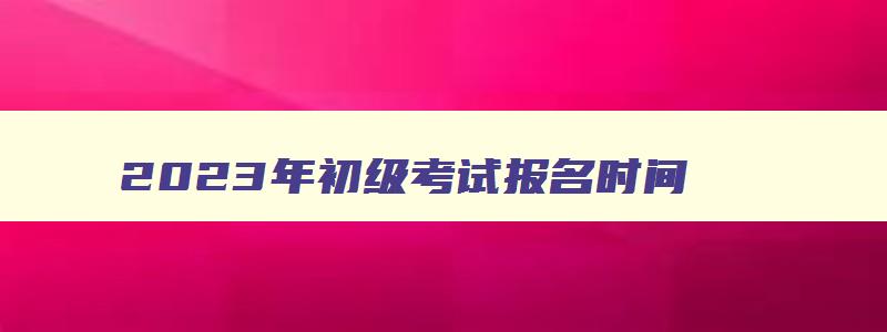 2023年初级考试报名时间,2023年初级考试难度