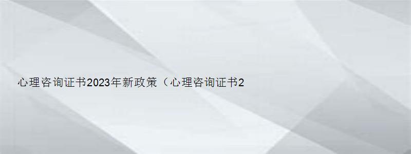 心理咨询证书2023年新政策（心理咨询证书2023年新政策报名资格）