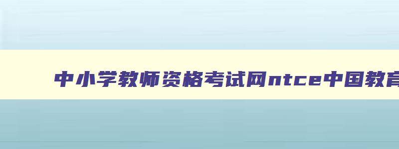 中小学教师资格考试网ntce中国教育官网