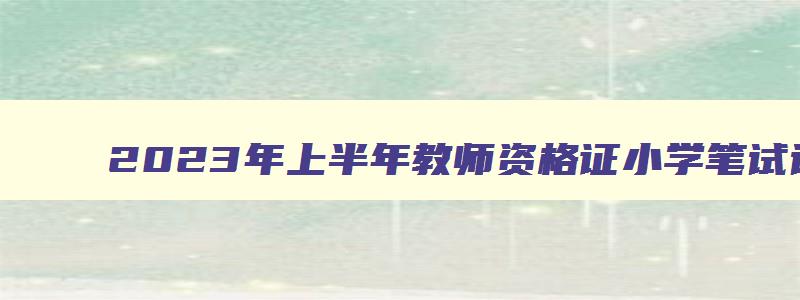 2023年上半年教师资格证小学笔试试卷,2023年上半年小学教师资格证考试试卷