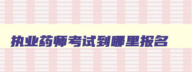 执业药师考试到哪里报名,执业药师从哪里报名考试