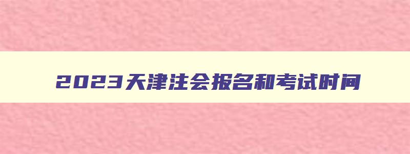 2023天津注会报名和考试时间,天津市注会考试时间