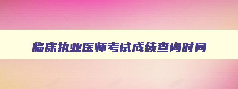 临床执业医师考试成绩查询时间,临床执业医师考试成绩查询