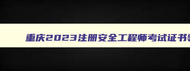 重庆2023注册安全工程师考试证书领取时间,重庆注册安全工程师考试时间