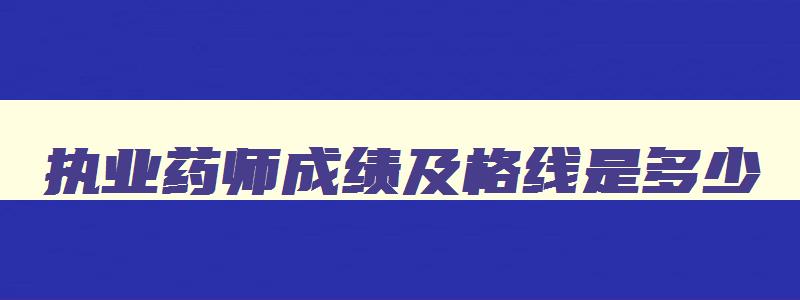 执业药师成绩及格线是多少,执业药师成绩及格线