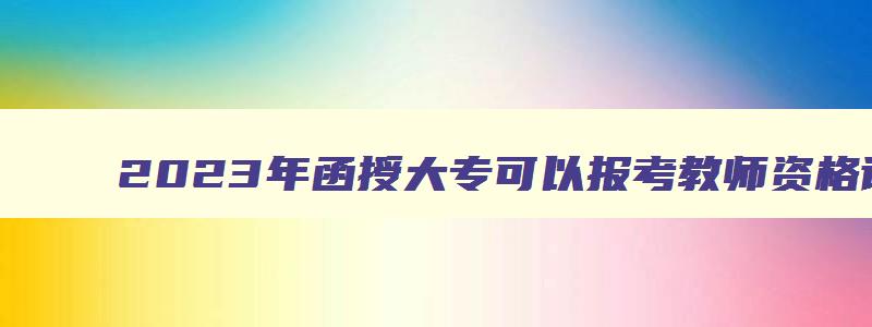 2023年函授大专可以报考教师资格证吗（2023年函授大专可以报考教师资格证吗）