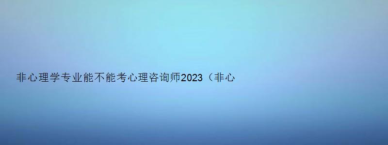 非心理学专业能不能考心理咨询师2023（非心理学专业能不能考心理咨询师2023年报名）