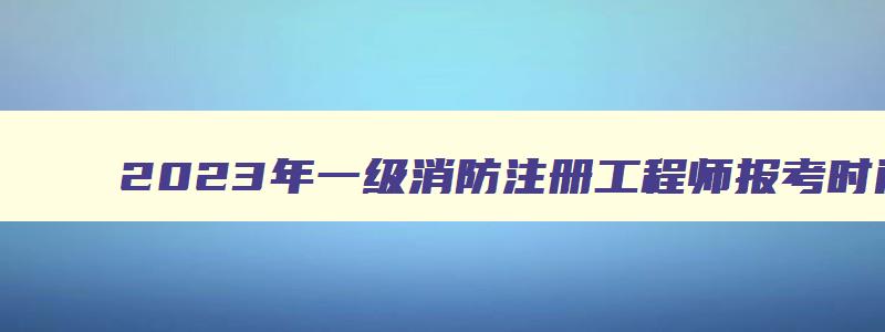 2023年一级消防注册工程师报考时间