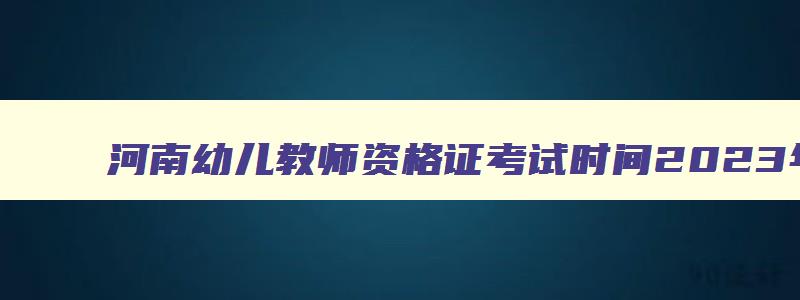 河南幼儿教师资格证考试时间2023年,河南幼儿教师资格证考试时间2023