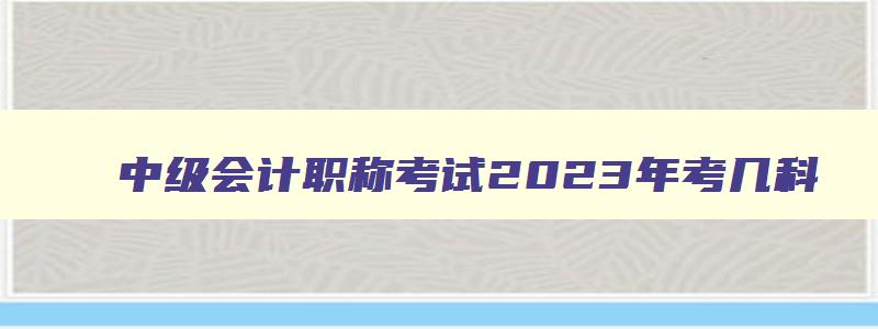 中级会计职称考试2023年考几科,2023年中级会计职称考试考几门