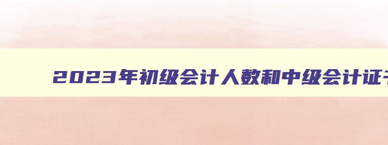 2023年初级会计人数和中级会计证书,2023年初级会计通过人数