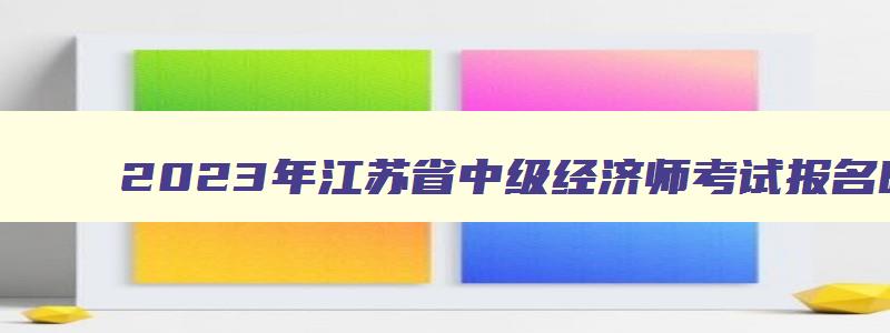 2023年江苏省中级经济师考试报名时间表,2023年江苏省中级经济师考试报名时间