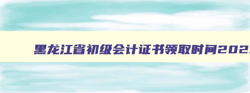 黑龙江省初级会计证书领取时间2023