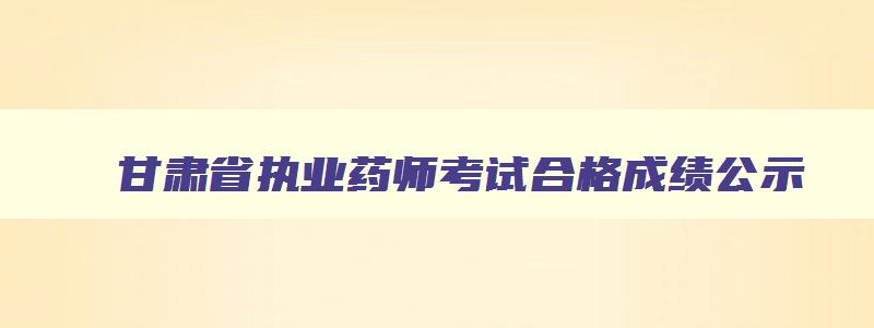 甘肃省执业药师考试合格成绩公示,甘肃省执业药师考试成绩什么时候出