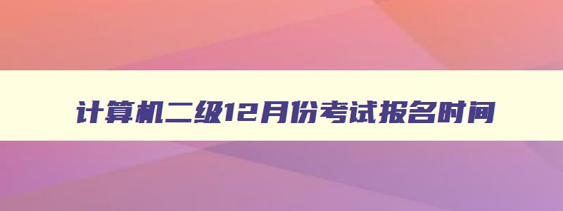 计算机二级12月份考试报名时间,计算机二级12月份考试