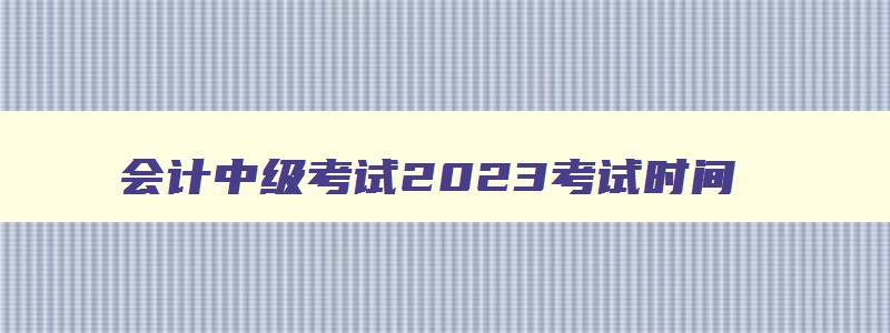 会计中级考试2023考试时间,会计中级2023考试时间