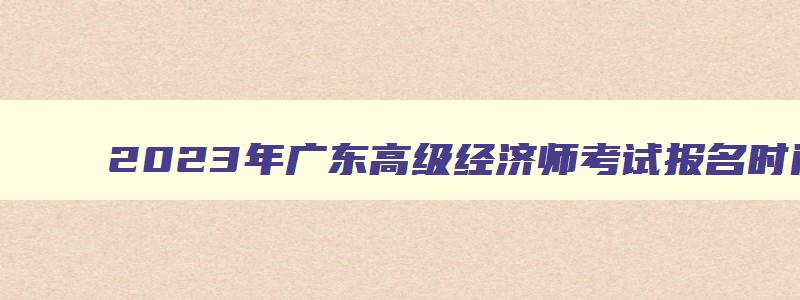 2023年广东高级经济师考试报名时间