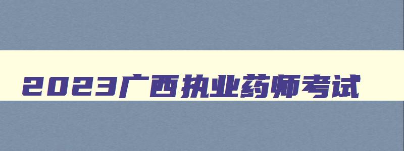 2023广西执业药师考试,2023年广西执业药师考试人数