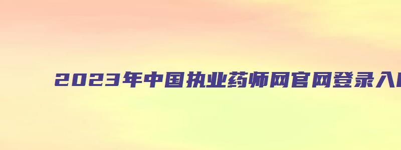 2023年中国执业药师网官网登录入口（中国执业药师考试网官网登录入口）