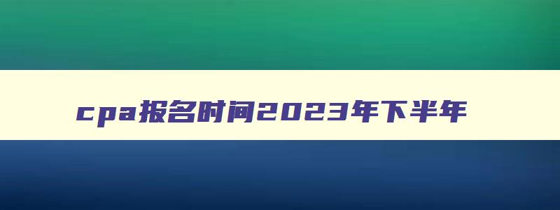 cpa报名时间2023年下半年,明年cpa报名时间